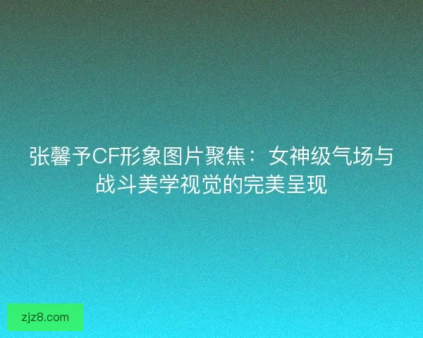 张馨予CF形象图片聚焦：女神级气场与战斗美学视觉的完美呈现