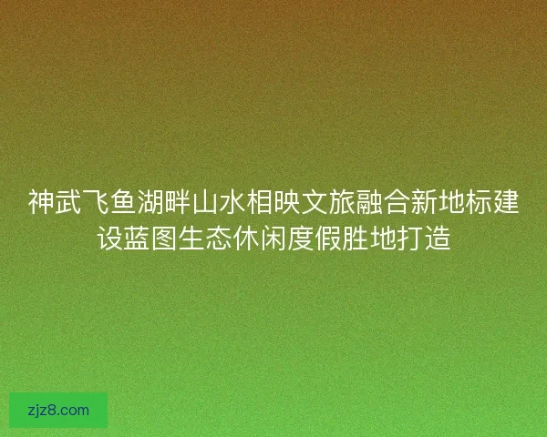 神武飞鱼湖畔山水相映文旅融合新地标建设蓝图生态休闲度假胜地打造