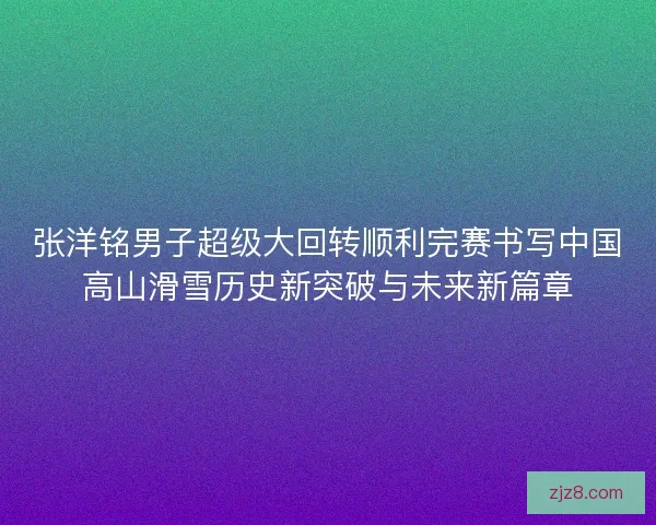 张洋铭男子超级大回转顺利完赛书写中国高山滑雪历史新突破与未来新篇章