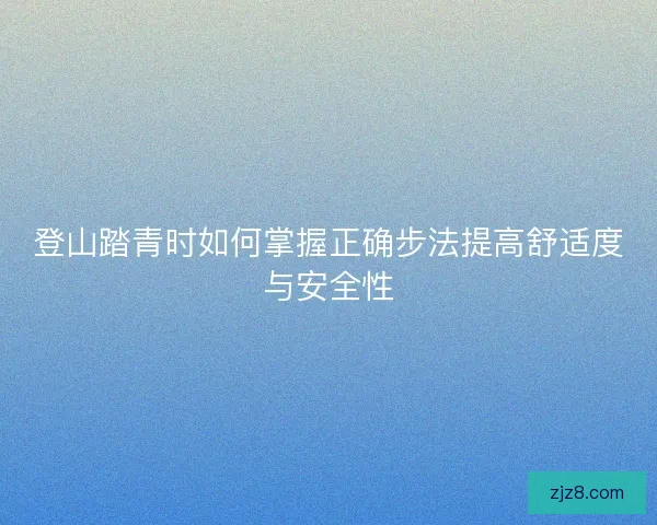 登山踏青时如何掌握正确步法提高舒适度与安全性