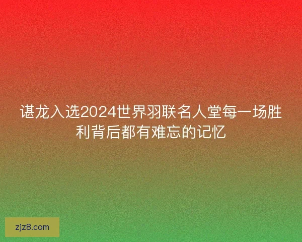 谌龙入选2024世界羽联名人堂每一场胜利背后都有难忘的记忆